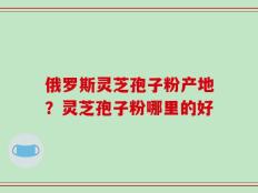 俄罗斯灵芝孢子粉产地？灵芝孢子粉哪里的好