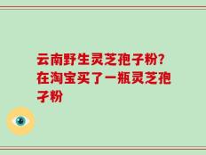 云南野生灵芝孢子粉？在淘宝买了一瓶灵芝孢孑粉