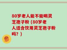 80岁老人能不能喝灵芝孢子粉 (80岁老人适合饮用灵芝孢子粉吗？)
