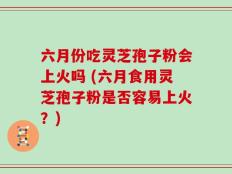 六月份吃灵芝孢子粉会上火吗 (六月食用灵芝孢子粉是否容易上火？)