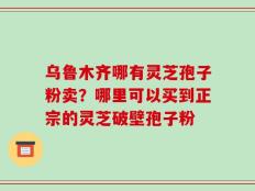 乌鲁木齐哪有灵芝孢子粉卖？哪里可以买到正宗的灵芝破壁孢子粉