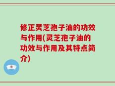 修正灵芝孢子油的功效与作用(灵芝孢子油的功效与作用及其特点简介)
