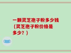 一颗灵芝孢子粉多少钱 (灵芝孢子粉价格是多少？)