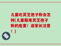 儿童吃灵芝孢子粉会怎样(儿童服用灵芝孢子粉的危害！请家长注意！)