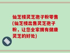 仙芝楼灵芝孢子粉零售(仙芝楼出售灵芝孢子粉，让您全家拥有健康灵芝的好处)