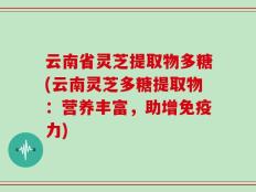 云南省灵芝提取物多糖(云南灵芝多糖提取物：营养丰富，助增免疫力)