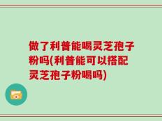 做了利普能喝灵芝孢子粉吗(利普能可以搭配灵芝孢子粉喝吗)
