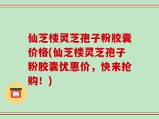 仙芝楼灵芝孢子粉胶囊价格(仙芝楼灵芝孢子粉胶囊优惠价，快来抢购！)