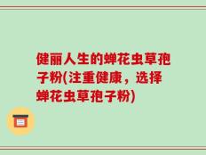 健丽人生的蝉花虫草孢子粉(注重健康，选择蝉花虫草孢子粉)