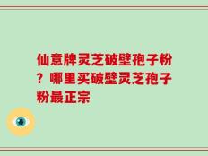 仙意牌灵芝破壁孢子粉？哪里买破壁灵芝孢子粉最正宗