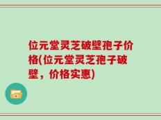 位元堂灵芝破壁孢子价格(位元堂灵芝孢子破壁，价格实惠)