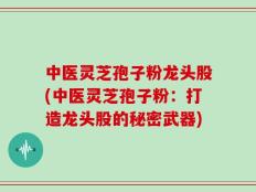 中医灵芝孢子粉龙头股(中医灵芝孢子粉：打造龙头股的秘密武器)