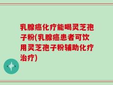 乳腺癌化疗能喝灵芝孢子粉(乳腺癌患者可饮用灵芝孢子粉辅助化疗治疗)