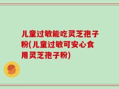 儿童过敏能吃灵芝孢子粉(儿童过敏可安心食用灵芝孢子粉)
