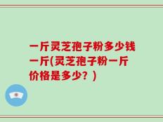 一斤灵芝孢子粉多少钱一斤(灵芝孢子粉一斤价格是多少？)