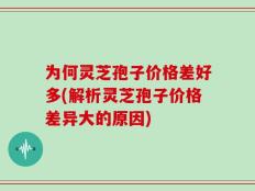 为何灵芝孢子价格差好多(解析灵芝孢子价格差异大的原因)