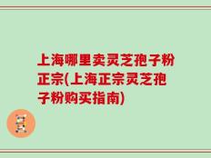 上海哪里卖灵芝孢子粉正宗(上海正宗灵芝孢子粉购买指南)