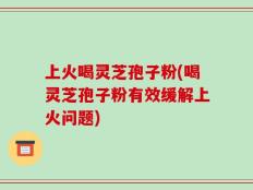 上火喝灵芝孢子粉(喝灵芝孢子粉有效缓解上火问题)