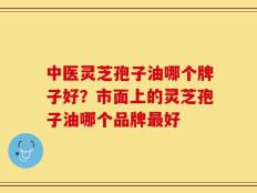 中医灵芝孢子油哪个牌子好？市面上的灵芝孢子油哪个品牌最好