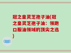 冠之皇灵芝孢子油(冠之皇灵芝孢子油：领跑口服油领域的顶尖之选)