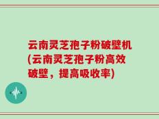 云南灵芝孢子粉破壁机(云南灵芝孢子粉高效破壁，提高吸收率)