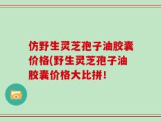 仿野生灵芝孢子油胶囊价格(野生灵芝孢子油胶囊价格大比拼！