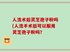 人流术后灵芝孢子粉吗(人流手术后可以服用灵芝孢子粉吗？