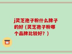 j灵芝孢子粉什么牌子的好 (灵芝孢子粉哪个品牌比较好？)