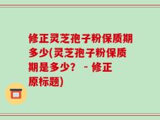 修正灵芝孢子粉保质期多少(灵芝孢子粉保质期是多少？ - 修正原标题)