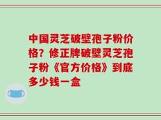 中国灵芝破壁孢子粉价格？修正牌破壁灵芝孢子粉《官方价格》到底多少钱一盒