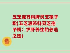 五芝源苏科牌灵芝孢子粉(五芝源苏科灵芝孢子粉：护肝养生的必选之选)