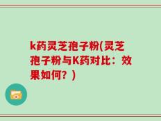 k药灵芝孢子粉(灵芝孢子粉与K药对比：效果如何？)
