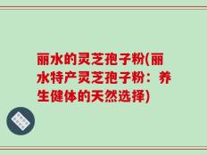 丽水的灵芝孢子粉(丽水特产灵芝孢子粉：养生健体的天然选择)