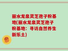 丽水龙泉灵芝孢子粉基地(丽水龙泉灵芝孢子粉基地：寻访自然养生新乐土)