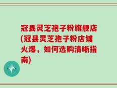 冠县灵芝孢子粉旗舰店(冠县灵芝孢子粉店铺火爆，如何选购清晰指南)