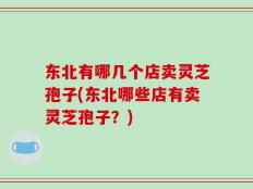 东北有哪几个店卖灵芝孢子(东北哪些店有卖灵芝孢子？)