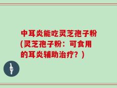 中耳炎能吃灵芝孢子粉(灵芝孢子粉：可食用的耳炎辅助治疗？)