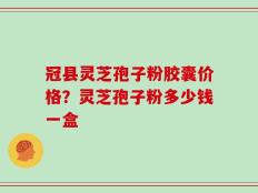 冠县灵芝孢子粉胶囊价格？灵芝孢子粉多少钱一盒