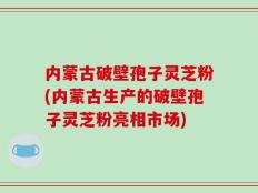 内蒙古破壁孢子灵芝粉(内蒙古生产的破壁孢子灵芝粉亮相市场)