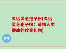久远灵芝孢子粉(久远灵芝孢子粉：造福人类健康的珍贵礼物)