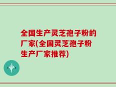 全国生产灵芝孢子粉的厂家(全国灵芝孢子粉生产厂家推荐)