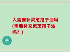 人需要补灵芝孢子油吗(需要补充灵芝孢子油吗？)