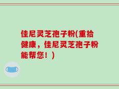 佳尼灵芝孢子粉(重拾健康，佳尼灵芝孢子粉能帮您！)