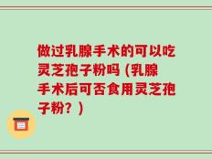 做过乳腺手术的可以吃灵芝孢子粉吗 (乳腺手术后可否食用灵芝孢子粉？)
