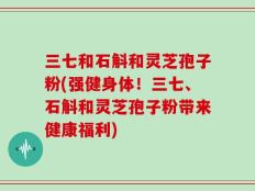 三七和石斛和灵芝孢子粉(强健身体！三七、石斛和灵芝孢子粉带来健康福利)
