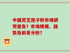 中国灵芝孢子粉市场研究报告？市场规模、趋势及前景分析？