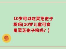 10岁可以吃灵芝孢子粉吗(10岁儿童可食用灵芝孢子粉吗？)