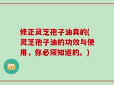 修正灵芝孢子油真的(灵芝孢子油的功效与使用，你必须知道的。)