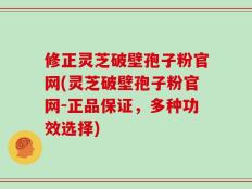 修正灵芝破壁孢子粉官网(灵芝破壁孢子粉官网-正品保证，多种功效选择)