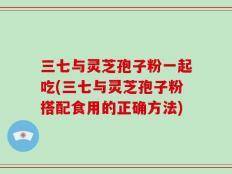 三七与灵芝孢子粉一起吃(三七与灵芝孢子粉搭配食用的正确方法)